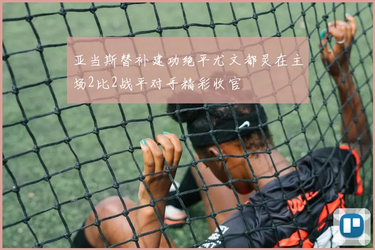 亚当斯替补建功绝平尤文都灵在主场2比2战平对手精彩收官
