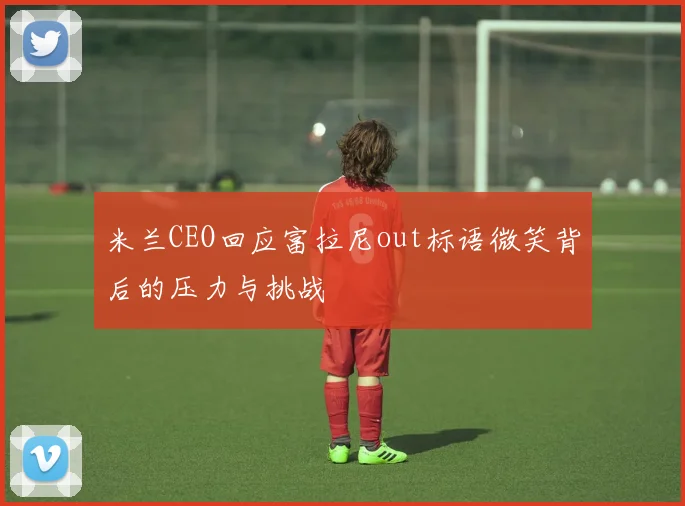 米兰CEO回应富拉尼out标语微笑背后的压力与挑战