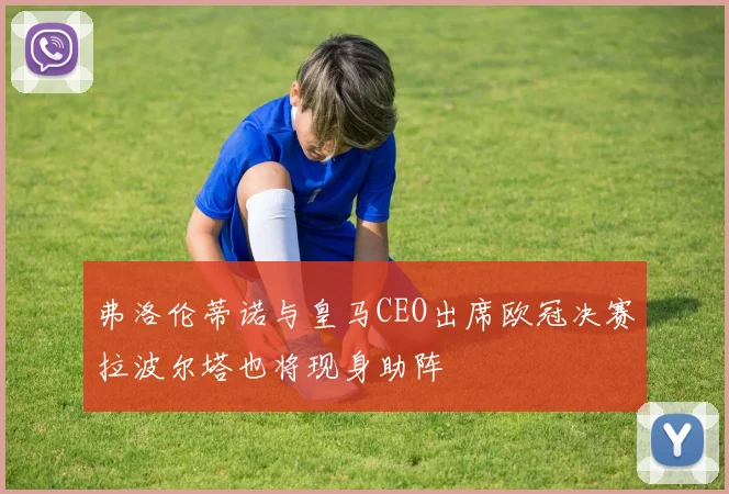 弗洛伦蒂诺与皇马CEO出席欧冠决赛拉波尔塔也将现身助阵