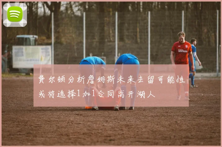 费尔顿分析詹姆斯未来去留可能性或将选择1加1合同离开湖人