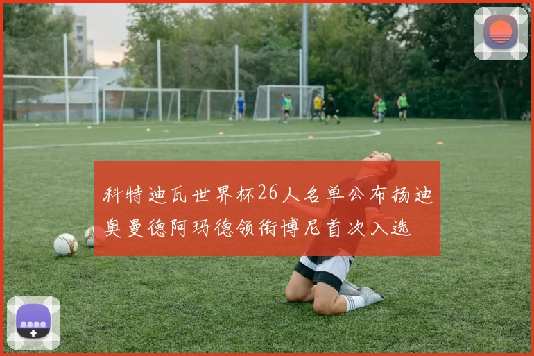 科特迪瓦世界杯26人名单公布扬迪奥曼德阿玛德领衔博尼首次入选