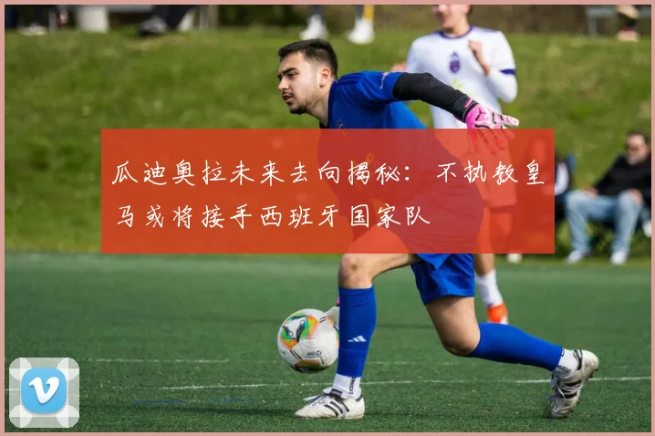 瓜迪奥拉未来去向揭秘：不执教皇马或将接手西班牙国家队