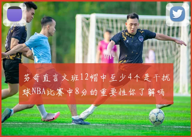 芬奇直言文班12帽中至少4个是干扰球NBA比赛中8分的重要性你了解吗