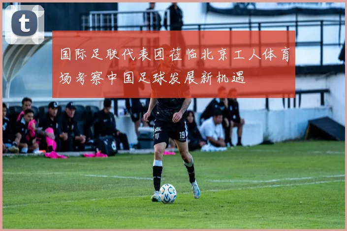 国际足联代表团莅临北京工人体育场考察中国足球发展新机遇