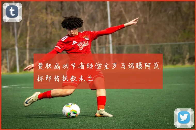 曼联成功节省赔偿金罗马诺曝阿莫林即将执教米兰